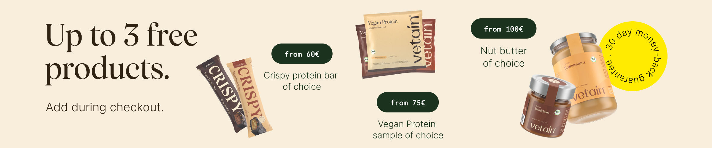 Up to 3 free products at Vetain. Simply add them to your shopping cart. From €60: free crispy bar of your choice, from €75 free vegan protein sample of your choice, from €100 free nut butter of your choice. 30-day money-back guarantee.