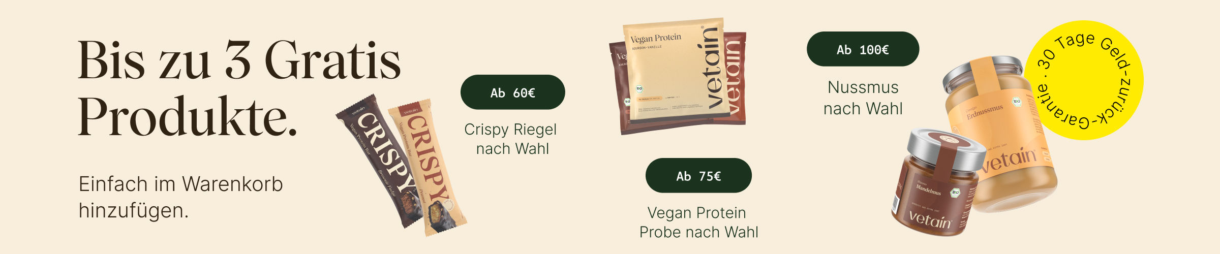 Bis zu 3 gratis Produkte bei Vetain. Einfach im Warenkorb hinzufügen. Ab 60€: Gratis Crispy Riegel nach Wahl, ab 75€ gratis Vegan Protein Probe nach Wahl, ab 100€ gratis Nussmus nach Wahl. 30 Tage Geld-zurück-Garantie