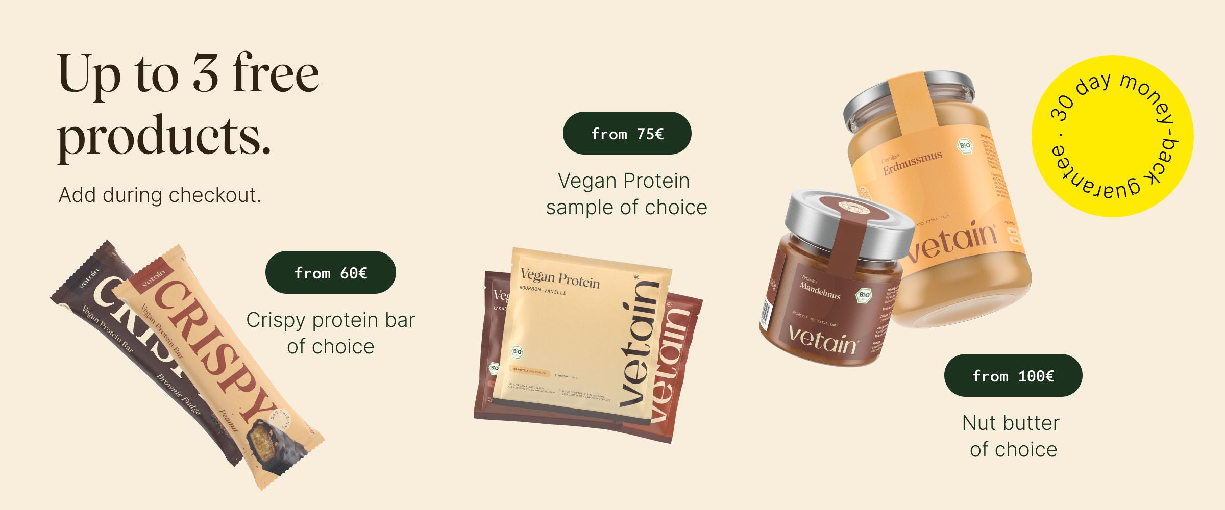 Up to 3 free products at Vetain. Simply add them to your shopping cart. From €60: free crispy bar of your choice, from €75 free vegan protein sample of your choice, from €100 free nut butter of your choice. 30-day money-back guarantee.