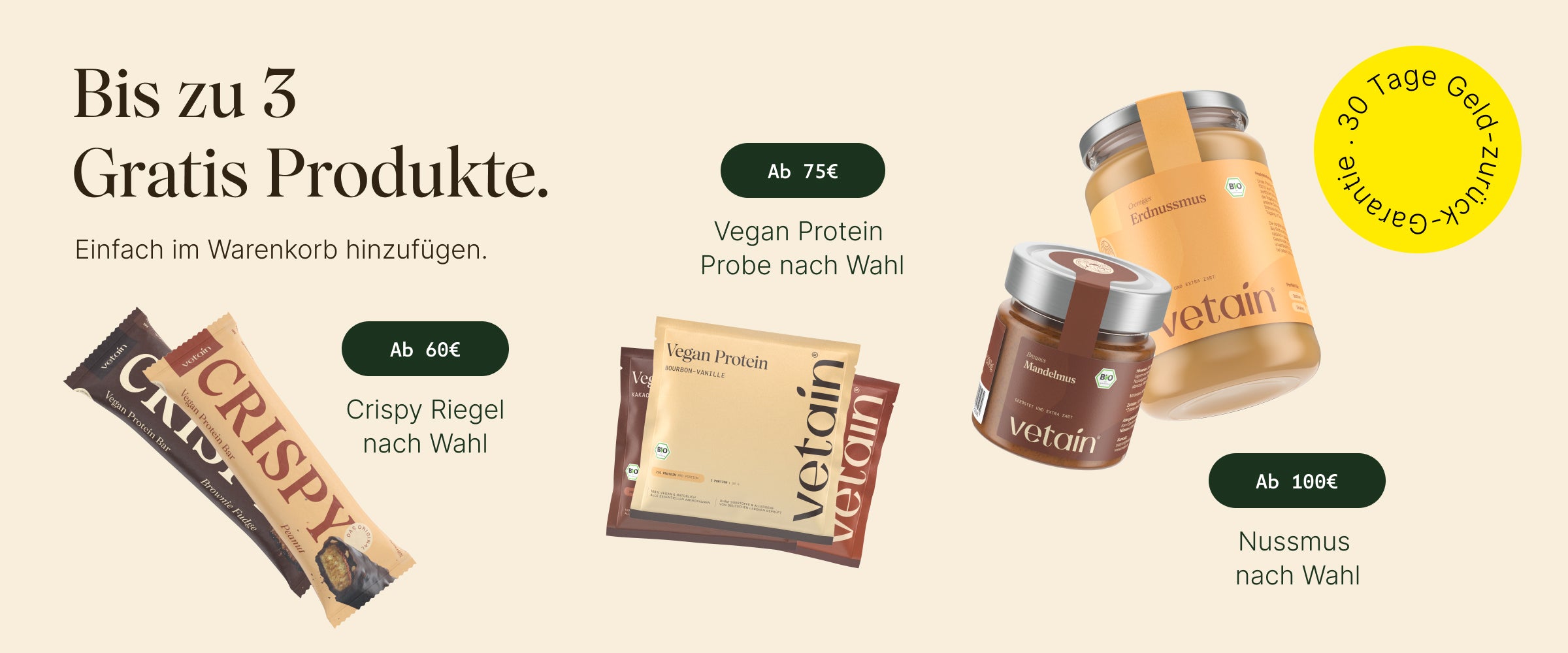 Bis zu 3 gratis Produkte bei Vetain. Einfach im Warenkorb hinzufügen. Ab 60€: Gratis Crispy Riegel nach Wahl, ab 75€ gratis Vegan Protein Probe nach Wahl, ab 100€ gratis Nussmus nach Wahl. 30 Tage Geld-zurück-Garantie