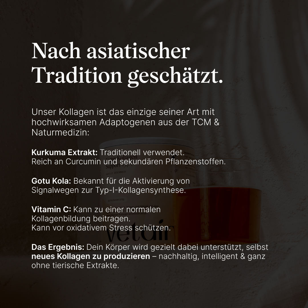 Nach asiatischer Tradition geschätzt. Unser Kollagen ist das einzige seiner Art mit hochwirksamen Adaptogenen aus der TCM  Naturmedizin. Mit Kurkuma Extrakt, Gotu Kola, Vitamin C. Zur gezielten Unterstützung des Körpers bei der Produktion von neuem Kollagen.