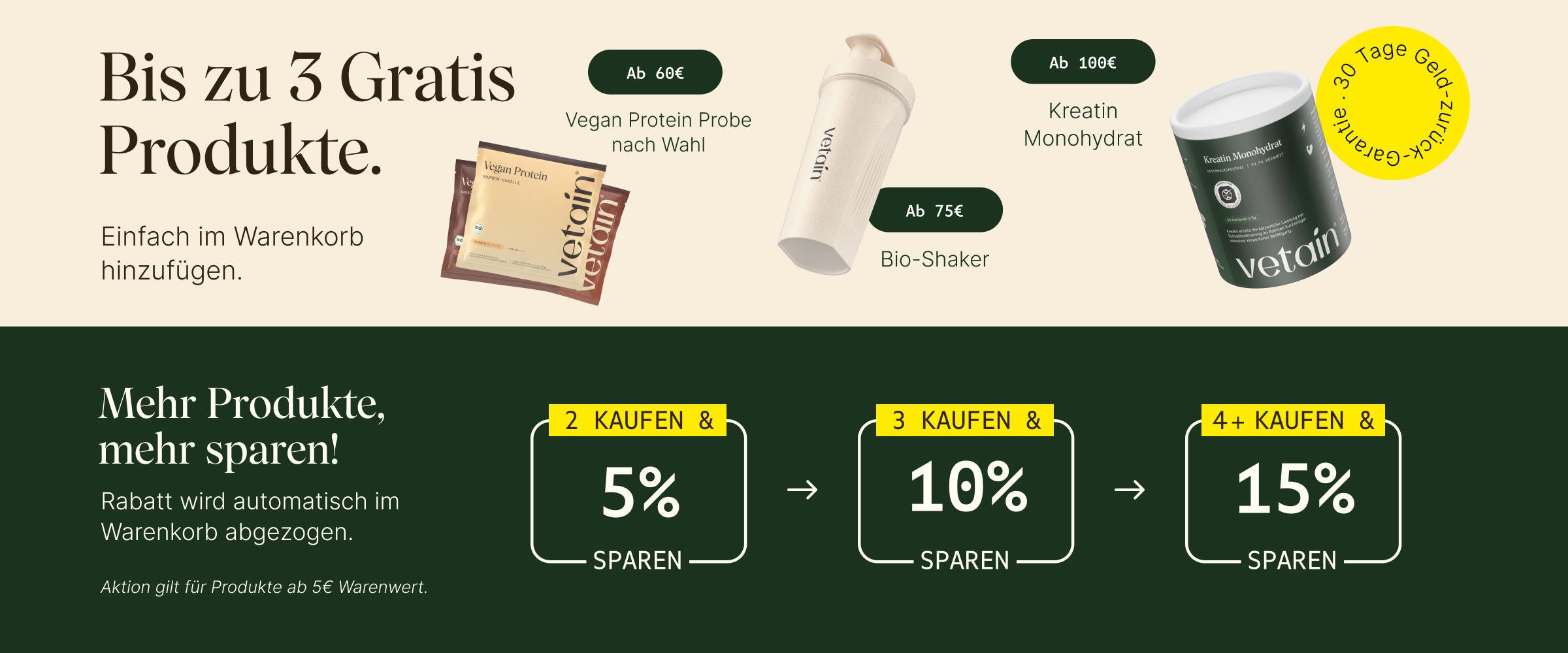Vetains Stufensystem mit bis zu 3 gratis Produkten. Einfach im Warenkorb hinzufügen. Ab 60€ gratis vegan Protein Probe nach Wahl, ab 75€ gratis Bio Shaker, ab 100€ gratis Kreatin Monohydrat. 30 Tage Geld-zurück-Garantie. Zusätzlich: Staffelrabatt mit bis zu 15% ab 4 gekauften Produkten