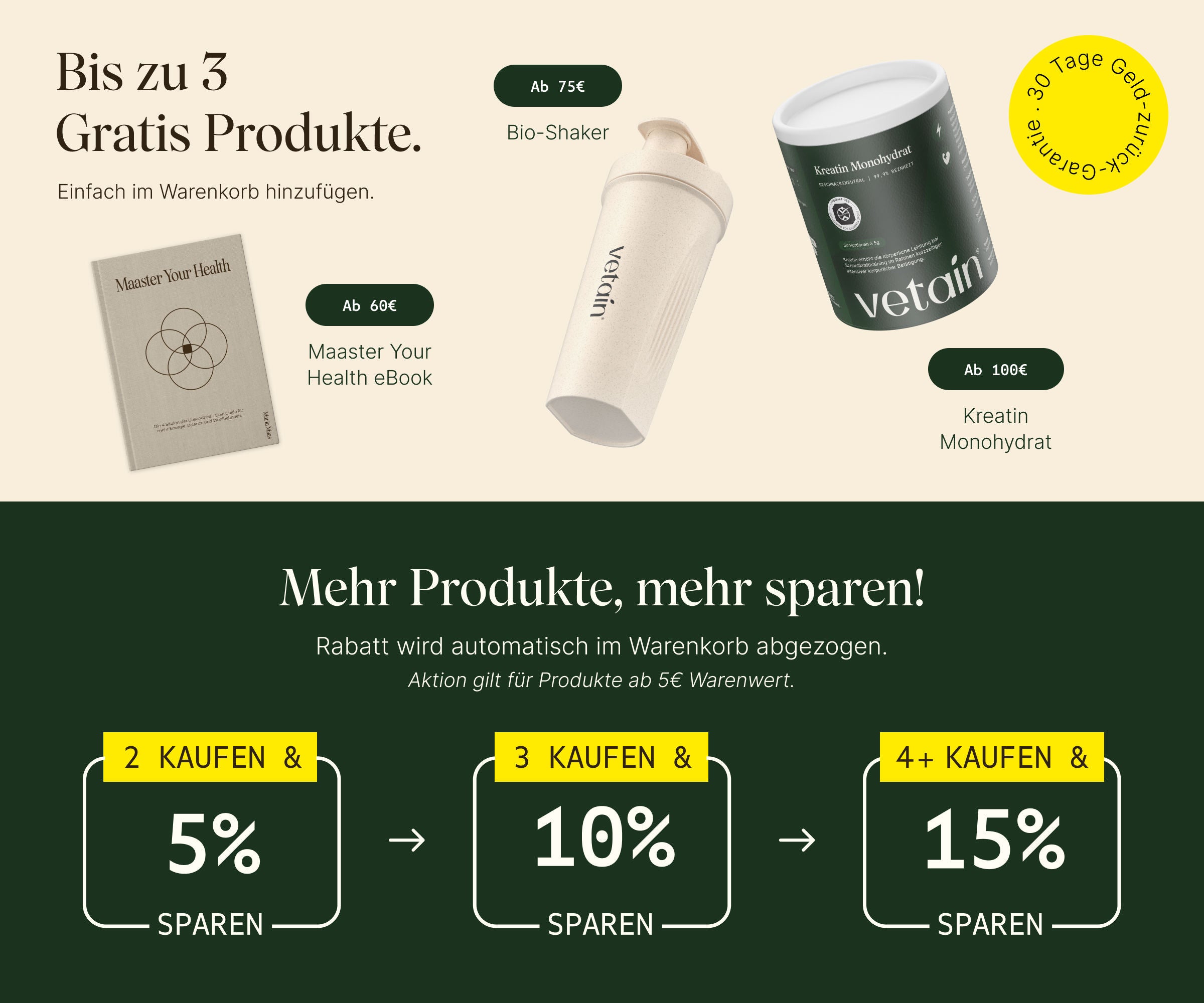 Vetains Stufensystem mit bis zu 3 gratis Produkten. Einfach im Warenkorb hinzufügen. Ab 60€ gratis Maaster Your Health eBook, ab 75€ gratis Bio Shaker, ab 100€ gratis Kreatin Monohydrat. 30 Tage Geld-zurück-Garantie. Zusätzlich: Staffelrabatt mit bis zu 15% ab 4 gekauften Produkten