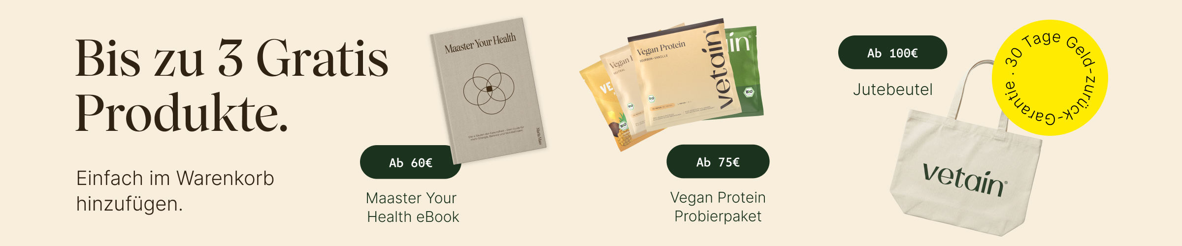 Vetains Stufensystem mit bis zu 3 gratis Produkten. Einfach im Warenkorb hinzufügen. Ab 60€ gratis Maaster Your Health eBook, ab 75€ gratis Probierpaket, ab 100€ gratis Vetain Jutebeutel. 30 Tage Geld-zurück-Garantie. 