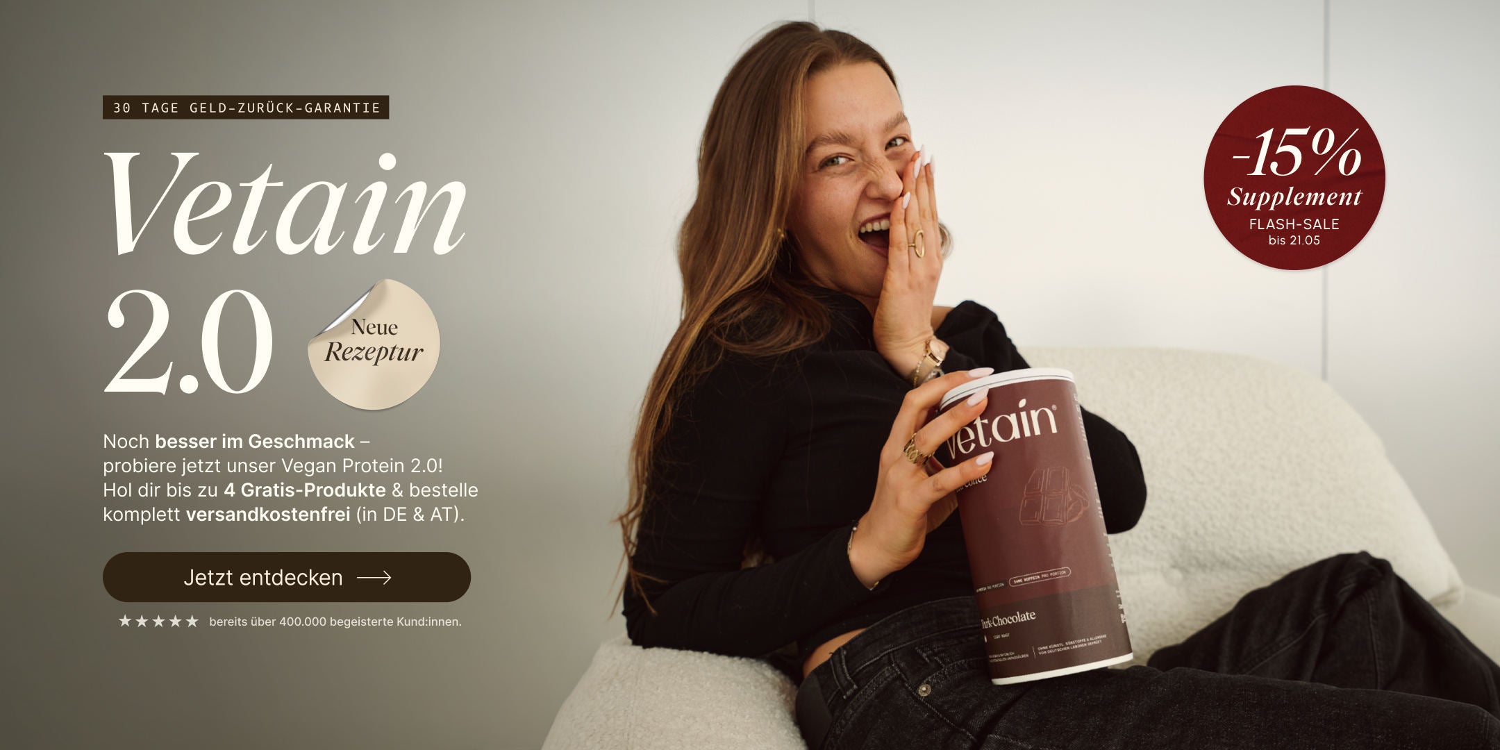 Frau lacht begeistert und hält eine Dose Vetain Vegan Protein Dark Chocolate. Headline: „Vetain 2.0 – Neue Rezeptur." Noch besser im Geschmack – bis zu 4 Gratis-Produkte & versandkostenfrei (DE & AT). 30 Tage Geld-zurück-Garantie. Flash-Sale: −15% auf Supplements bis 21.05. Bereits über 400.000 begeisterte Kund:innen.

