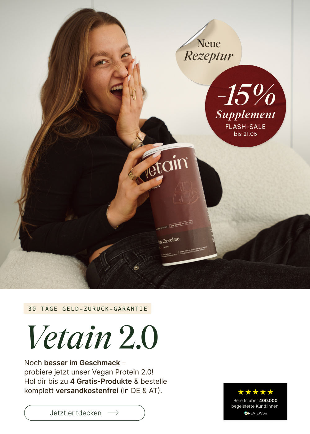Frau lacht begeistert und hält eine Dose Vetain Vegan Protein Dark Chocolate. Headline: „Vetain 2.0 – Neue Rezeptur." Noch besser im Geschmack – bis zu 4 Gratis-Produkte & versandkostenfrei (DE & AT). 30 Tage Geld-zurück-Garantie. Flash-Sale: −15% auf Supplements bis 21.05. Bereits über 400.000 begeisterte Kund:innen.

