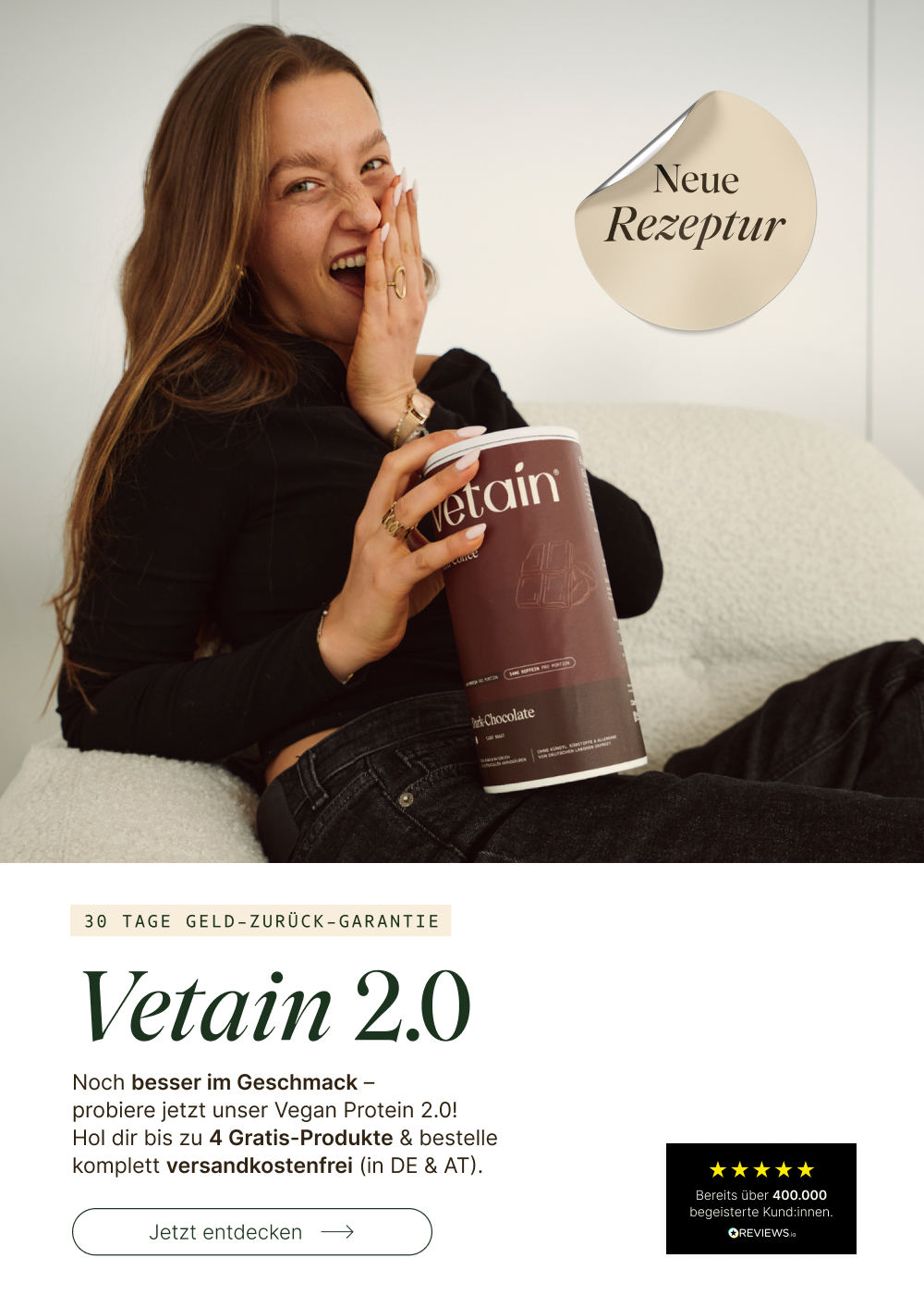 Frau lacht begeistert und hält eine Dose Vetain Vegan Protein Dark Chocolate. Headline: „Vetain 2.0 – Neue Rezeptur." Noch besser im Geschmack – bis zu 4 Gratis-Produkte & versandkostenfrei (DE & AT). 30 Tage Geld-zurück-Garantie. Bereits über 400.000 begeisterte Kund:innen.

