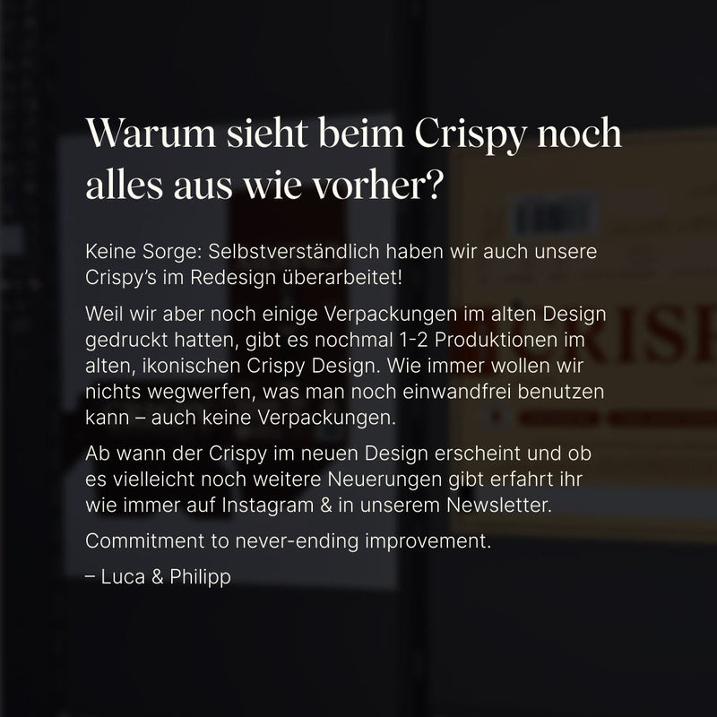 Info: Warum sieht beim Crispy noch alles aus wie vorher?Selbstverständlich haben wir auch unsere Crispy’s im Redesign überarbeitet!
Weil wir aber noch einige Verpackungen im alten Design gedruckt hatten, gibt es nochmal 1-2 Produktionen im alten, ikonischen Crispy Design. Wie immer wollen wir nichts wegwerfen, was man noch einwandfrei benutzen kann – auch keine Verpackungen.
Ab wann der Crispy im neuen Design erscheint und ob es vielleicht noch weitere Neuerungen gibt erfahrt ihr wie immer auf Insta