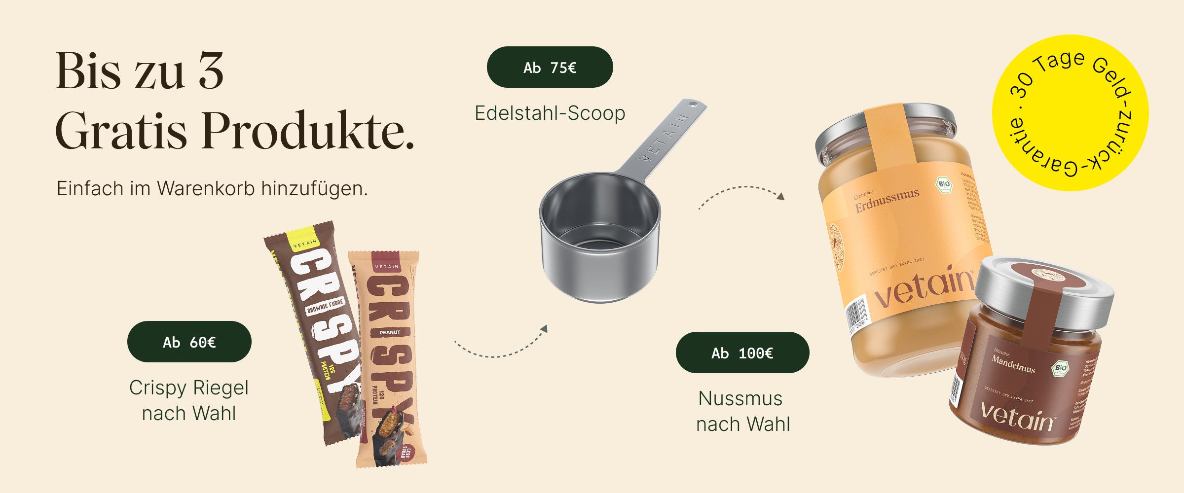 Vetain Stufensystem bis zu 3 gratis Produkte. Eifach im Warenkorb hinzufügen. Ab 60€ Crispy Riegel nach Wahl, ab 75€ Edelstahl-Scoop, ab 100€ Nussmus nach Wahl. 30 Tage Geld-zurück-Garantie