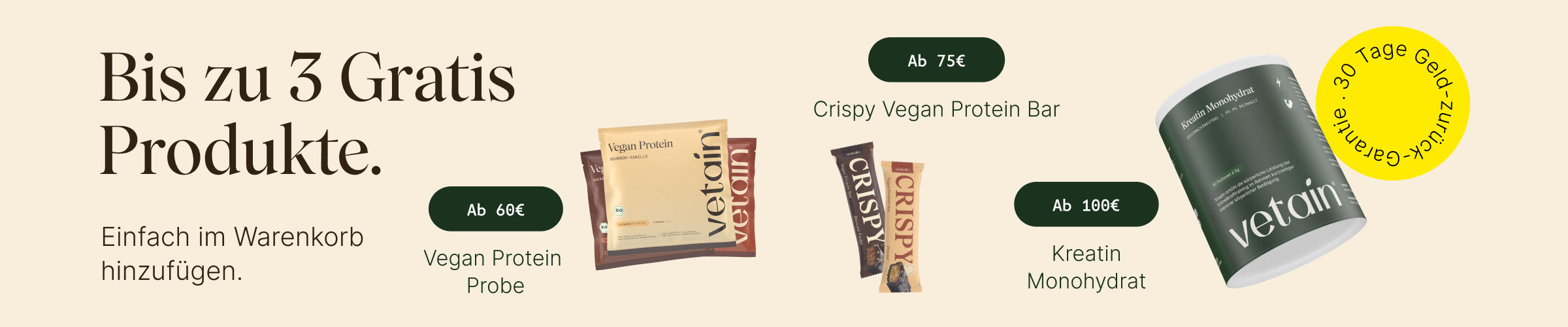 Vetain Stufensystem bis zu 3 gratis Produkte. Eifach im Warenkorb hinzufügen. Ab 60€ vegan Protein Probe nach Wahl, ab 75€ Crispy Proteinriegel, ab 100€ gratis Kreatin, 30 Tage Geld-zurück-Garantie