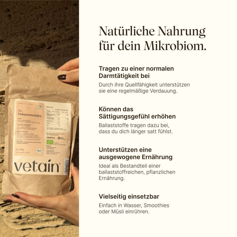Vetain Bio-Flohsamenschalen als natürliche Nahrung für dein Mikrobiom. Tragen zu einer normalen Darmtätigkeit bei, können das Sättigungsgefühl erhöhen, unterstützen eine ausgewogene Ernährung, einfach einsetzbar