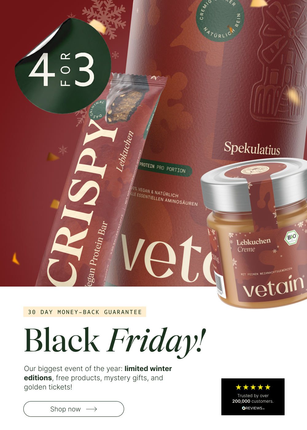 Black Friday at Vetain. Buy 4 get 3 promotion, limited winter editions, free products, mystery gifts, and golden tickets. Discover now. 30-day money-back guarantee. Pictured: Crispy protein bar gingerbread, speculoos protein powder vegan, gingerbread cream hazelnut butter