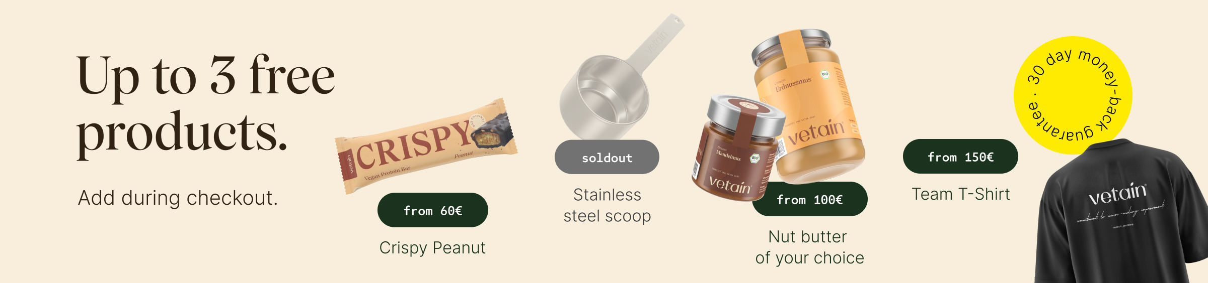 Vetains tiered system: Up to 4 free products, simply add them to your shopping cart. Free Crispy Peanut with orders over €60, free stainless steel scoop with orders over €75, free nut butter of your choice with orders over €100, free team T-shirt with orders over €150. 30-day money-back guarantee.